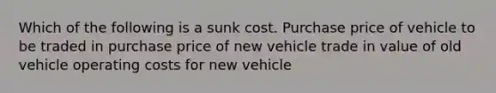 Which of the following is a sunk cost. Purchase price of vehicle to be traded in purchase price of new vehicle trade in value of old vehicle operating costs for new vehicle