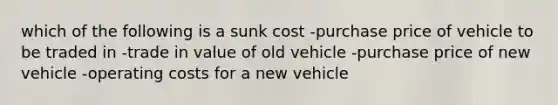 which of the following is a sunk cost -purchase price of vehicle to be traded in -trade in value of old vehicle -purchase price of new vehicle -operating costs for a new vehicle