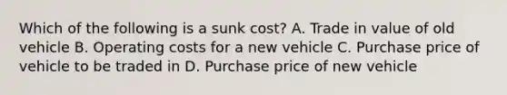 Which of the following is a sunk​ cost? A. Trade in value of old vehicle B. Operating costs for a new vehicle C. Purchase price of vehicle to be traded in D. Purchase price of new vehicle