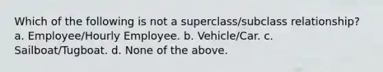 Which of the following is not a superclass/subclass relationship? a. Employee/Hourly Employee. b. Vehicle/Car. c. Sailboat/Tugboat. d. None of the above.