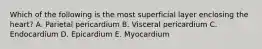 Which of the following is the most superficial layer enclosing the heart? A. Parietal pericardium B. Visceral pericardium C. Endocardium D. Epicardium E. Myocardium