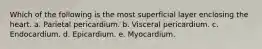 Which of the following is the most superficial layer enclosing the heart. a. Parietal pericardium. b. Visceral pericardium. c. Endocardium. d. Epicardium. e. Myocardium.