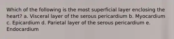 Which of the following is the most superficial layer enclosing the heart? a. Visceral layer of the serous pericardium b. Myocardium c. Epicardium d. Parietal layer of the serous pericardium e. Endocardium