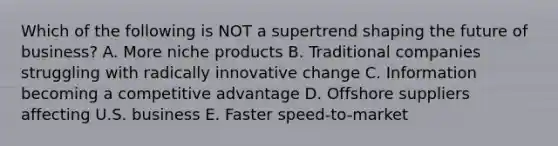 Which of the following is NOT a supertrend shaping the future of business? A. More niche products B. Traditional companies struggling with radically innovative change C. Information becoming a competitive advantage D. Offshore suppliers affecting U.S. business E. Faster speed-to-market