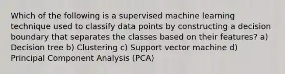 Which of the following is a supervised machine learning technique used to classify data points by constructing a decision boundary that separates the classes based on their features? a) Decision tree b) Clustering c) Support vector machine d) Principal Component Analysis (PCA)