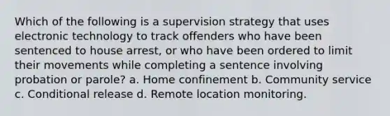 Which of the following is a supervision strategy that uses electronic technology to track offenders who have been sentenced to house arrest, or who have been ordered to limit their movements while completing a sentence involving probation or parole? a. Home confinement b. Community service c. Conditional release d. Remote location monitoring.