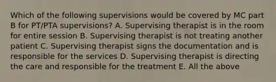 Which of the following supervisions would be covered by MC part B for PT/PTA supervisions? A. Supervising therapist is in the room for entire session B. Supervising therapist is not treating another patient C. Supervising therapist signs the documentation and is responsible for the services D. Supervising therapist is directing the care and responsible for the treatment E. All the above