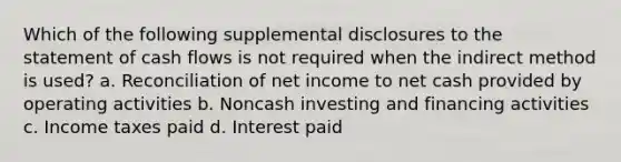 Which of the following supplemental disclosures to the statement of cash flows is not required when the indirect method is used? a. Reconciliation of net income to net cash provided by operating activities b. Noncash investing and financing activities c. Income taxes paid d. Interest paid