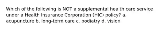 Which of the following is NOT a supplemental health care service under a Health Insurance Corporation (HIC) policy? a. acupuncture b. long-term care c. podiatry d. vision