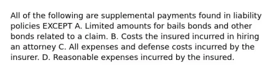 All of the following are supplemental payments found in liability policies EXCEPT A. Limited amounts for bails bonds and other bonds related to a claim. B. Costs the insured incurred in hiring an attorney C. All expenses and defense costs incurred by the insurer. D. Reasonable expenses incurred by the insured.