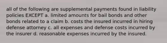 all of the following are supplemental payments found in liability policies EXCEPT a. limited amounts for bail bonds and <a href='https://www.questionai.com/knowledge/kawMOBRrUA-other-bonds' class='anchor-knowledge'>other bonds</a> related to a claim b. costs the insured incurred in hiring defense attorney c. all expenses and defense costs incurred by the insurer d. reasonable expenses incurred by the insured.