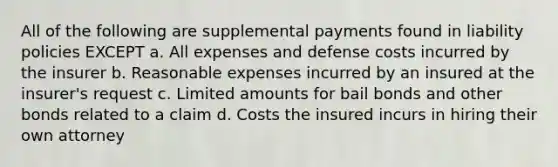 All of the following are supplemental payments found in liability policies EXCEPT a. All expenses and defense costs incurred by the insurer b. Reasonable expenses incurred by an insured at the insurer's request c. Limited amounts for bail bonds and other bonds related to a claim d. Costs the insured incurs in hiring their own attorney