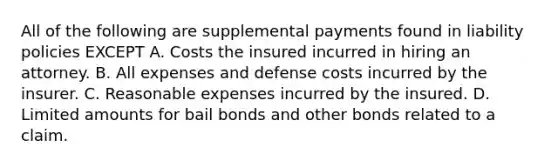 All of the following are supplemental payments found in liability policies EXCEPT A. Costs the insured incurred in hiring an attorney. B. All expenses and defense costs incurred by the insurer. C. Reasonable expenses incurred by the insured. D. Limited amounts for bail bonds and other bonds related to a claim.