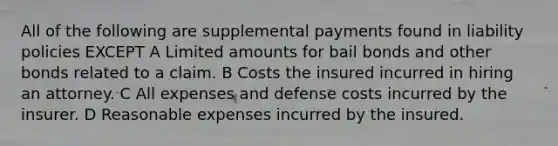 All of the following are supplemental payments found in liability policies EXCEPT A Limited amounts for bail bonds and other bonds related to a claim. B Costs the insured incurred in hiring an attorney. C All expenses and defense costs incurred by the insurer. D Reasonable expenses incurred by the insured.