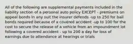 All of the following are supplemental payments included in the liability section of a personal auto policy EXCEPT - premiums on appeal bonds in any suit the insurer defends -up to 250 for bail bonds required because of a covered accident -up to 100 for the cost to secure the release of a vehicle from an impoundment lot following a covered accident - up to 200 a day for loss of earnings due to attendance at hearings or trials