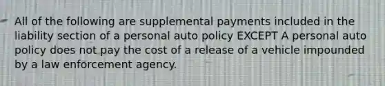 All of the following are supplemental payments included in the liability section of a personal auto policy EXCEPT A personal auto policy does not pay the cost of a release of a vehicle impounded by a law enforcement agency.