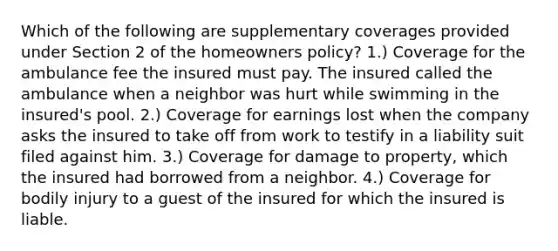 Which of the following are supplementary coverages provided under Section 2 of the homeowners policy? 1.) Coverage for the ambulance fee the insured must pay. The insured called the ambulance when a neighbor was hurt while swimming in the insured's pool. 2.) Coverage for earnings lost when the company asks the insured to take off from work to testify in a liability suit filed against him. 3.) Coverage for damage to property, which the insured had borrowed from a neighbor. 4.) Coverage for bodily injury to a guest of the insured for which the insured is liable.