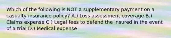 Which of the following is NOT a supplementary payment on a casualty insurance policy? A.) Loss assessment coverage B.) Claims expense C.) Legal fees to defend the insured in the event of a trial D.) Medical expense