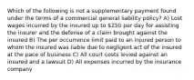 Which of the following is not a supplementary payment found under the terms of a commercial general liability policy? A) Lost wages incurred by the insured up to 250 per day for assisting the insurer and the defense of a claim brought against the insured B) The per occurrence limit paid to an injured person to whom the insured was liable due to negligent act of the insured at the pace of business C) All court costs levied against an insured and a lawsuit D) All expenses incurred by the insurance company