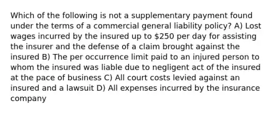 Which of the following is not a supplementary payment found under the terms of a commercial general liability policy? A) Lost wages incurred by the insured up to 250 per day for assisting the insurer and the defense of a claim brought against the insured B) The per occurrence limit paid to an injured person to whom the insured was liable due to negligent act of the insured at the pace of business C) All court costs levied against an insured and a lawsuit D) All expenses incurred by the insurance company