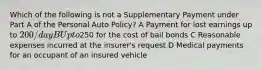 Which of the following is not a Supplementary Payment under Part A of the Personal Auto Policy? A Payment for lost earnings up to 200/day B Up to250 for the cost of bail bonds C Reasonable expenses incurred at the insurer's request D Medical payments for an occupant of an insured vehicle