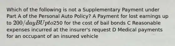 Which of the following is not a Supplementary Payment under Part A of the Personal Auto Policy? A Payment for lost earnings up to 200/day B Up to250 for the cost of bail bonds C Reasonable expenses incurred at the insurer's request D Medical payments for an occupant of an insured vehicle