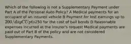 Which of the following is not a Supplementary Payment under Part A of the Personal Auto Policy? A Medical payments for an occupant of an insured vehicle B Payment for lost earnings up to 200/day C Up to250 for the cost of bail bonds D Reasonable expenses incurred at the insurer's request Medical payments are paid out of Part B of the policy and are not considered Supplementary Payments.