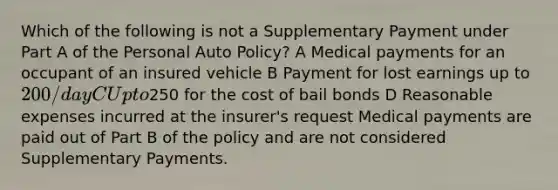 Which of the following is not a Supplementary Payment under Part A of the Personal Auto Policy? A Medical payments for an occupant of an insured vehicle B Payment for lost earnings up to 200/day C Up to250 for the cost of bail bonds D Reasonable expenses incurred at the insurer's request Medical payments are paid out of Part B of the policy and are not considered Supplementary Payments.