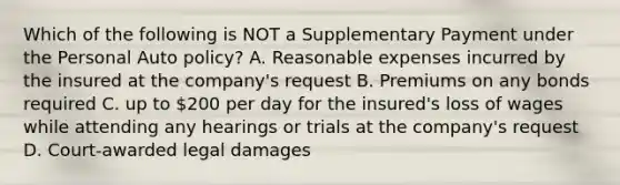 Which of the following is NOT a Supplementary Payment under the Personal Auto policy? A. Reasonable expenses incurred by the insured at the company's request B. Premiums on any bonds required C. up to 200 per day for the insured's loss of wages while attending any hearings or trials at the company's request D. Court-awarded legal damages