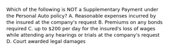 Which of the following is NOT a Supplementary Payment under the Personal Auto policy? A. Reasonable expenses incurred by the insured at the company's request B. Premiums on any bonds required C. up to 200 per day for the insured's loss of wages while attending any hearings or trials at the company's request D. Court awarded legal damages