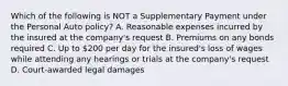 Which of the following is NOT a Supplementary Payment under the Personal Auto policy? A. Reasonable expenses incurred by the insured at the company's request B. Premiums on any bonds required C. Up to 200 per day for the insured's loss of wages while attending any hearings or trials at the company's request D. Court-awarded legal damages