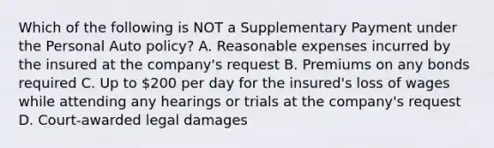 Which of the following is NOT a Supplementary Payment under the Personal Auto policy? A. Reasonable expenses incurred by the insured at the company's request B. Premiums on any bonds required C. Up to 200 per day for the insured's loss of wages while attending any hearings or trials at the company's request D. Court-awarded legal damages