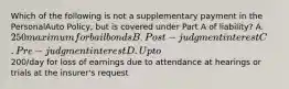 Which of the following is not a supplementary payment in the PersonalAuto Policy, but is covered under Part A of liability? A. 250 maximum for bail bonds B. Post-judgment interest C. Pre-judgment interest D. Up to200/day for loss of earnings due to attendance at hearings or trials at the insurer's request