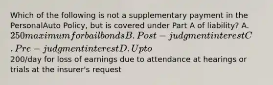 Which of the following is not a supplementary payment in the PersonalAuto Policy, but is covered under Part A of liability? A. 250 maximum for bail bonds B. Post-judgment interest C. Pre-judgment interest D. Up to200/day for loss of earnings due to attendance at hearings or trials at the insurer's request