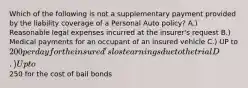 Which of the following is not a supplementary payment provided by the liability coverage of a Personal Auto policy? A.) Reasonable legal expenses incurred at the insurer's request B.) Medical payments for an occupant of an insured vehicle C.) UP to 200 per day for the insured's lost earnings due to the trial D.) Up to250 for the cost of bail bonds