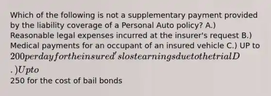 Which of the following is not a supplementary payment provided by the liability coverage of a Personal Auto policy? A.) Reasonable legal expenses incurred at the insurer's request B.) Medical payments for an occupant of an insured vehicle C.) UP to 200 per day for the insured's lost earnings due to the trial D.) Up to250 for the cost of bail bonds