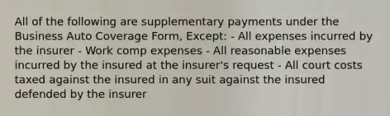 All of the following are supplementary payments under the Business Auto Coverage Form, Except: - All expenses incurred by the insurer - Work comp expenses - All reasonable expenses incurred by the insured at the insurer's request - All court costs taxed against the insured in any suit against the insured defended by the insurer