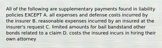 All of the following are supplementary payments found in liability policies EXCEPT A. all expenses and defense costs incurred by the insurer B. reasonable expenses incurred by an insured at the insurer's request C. limited amounts for bail bandstand other bonds related to a claim D. costs the insured incurs in hiring their own attorney