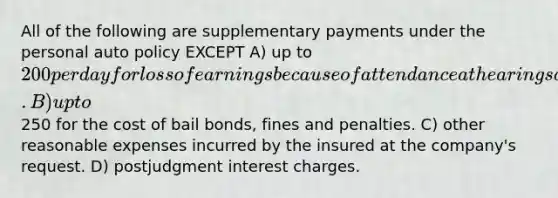 All of the following are supplementary payments under the personal auto policy EXCEPT A) up to 200 per day for loss of earnings because of attendance at hearings at the company's request. B) up to250 for the cost of bail bonds, fines and penalties. C) other reasonable expenses incurred by the insured at the company's request. D) postjudgment interest charges.