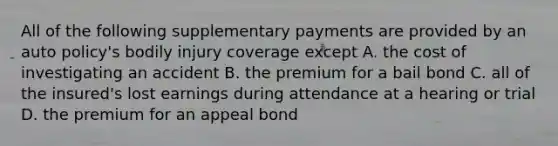 All of the following supplementary payments are provided by an auto policy's bodily injury coverage except A. the cost of investigating an accident B. the premium for a bail bond C. all of the insured's lost earnings during attendance at a hearing or trial D. the premium for an appeal bond