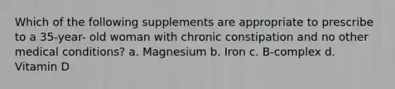 Which of the following supplements are appropriate to prescribe to a 35-year- old woman with chronic constipation and no other medical conditions? a. Magnesium b. Iron c. B-complex d. Vitamin D