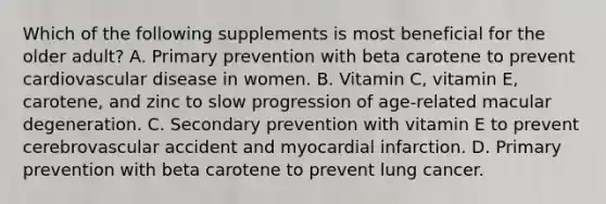 Which of the following supplements is most beneficial for the older adult? A. Primary prevention with beta carotene to prevent cardiovascular disease in women. B. Vitamin C, vitamin E, carotene, and zinc to slow progression of age-related macular degeneration. C. Secondary prevention with vitamin E to prevent cerebrovascular accident and myocardial infarction. D. Primary prevention with beta carotene to prevent lung cancer.