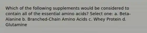 Which of the following supplements would be considered to contain all of the essential <a href='https://www.questionai.com/knowledge/k9gb720LCl-amino-acids' class='anchor-knowledge'>amino acids</a>? Select one: a. Beta-Alanine b. Branched-Chain Amino Acids c. Whey Protein d. Glutamine