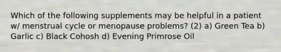 Which of the following supplements may be helpful in a patient w/ menstrual cycle or menopause problems? (2) a) Green Tea b) Garlic c) Black Cohosh d) Evening Primrose Oil