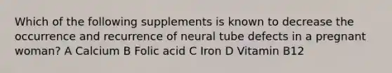 Which of the following supplements is known to decrease the occurrence and recurrence of neural tube defects in a pregnant woman? A Calcium B Folic acid C Iron D Vitamin B12