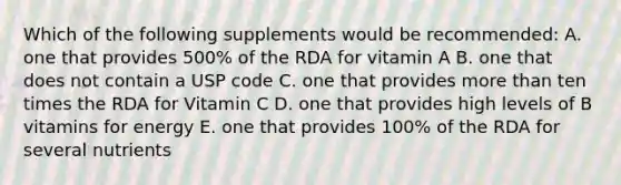 Which of the following supplements would be recommended: A. one that provides 500% of the RDA for vitamin A B. one that does not contain a USP code C. one that provides more than ten times the RDA for Vitamin C D. one that provides high levels of B vitamins for energy E. one that provides 100% of the RDA for several nutrients