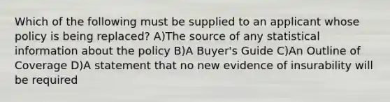 Which of the following must be supplied to an applicant whose policy is being replaced? A)The source of any statistical information about the policy B)A Buyer's Guide C)An Outline of Coverage D)A statement that no new evidence of insurability will be required