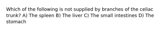 Which of the following is not supplied by branches of the celiac trunk? A) The spleen B) The liver C) The small intestines D) The stomach