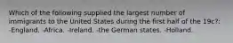 Which of the following supplied the largest number of immigrants to the United States during the first half of the 19c?: -England. -Africa. -Ireland. -the German states. -Holland.