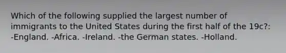 Which of the following supplied the largest number of immigrants to the United States during the first half of the 19c?: -England. -Africa. -Ireland. -the German states. -Holland.